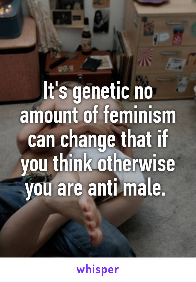 It's genetic no amount of feminism can change that if you think otherwise you are anti male. 