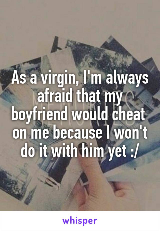 As a virgin, I'm always afraid that my boyfriend would cheat  on me because I won't do it with him yet :/