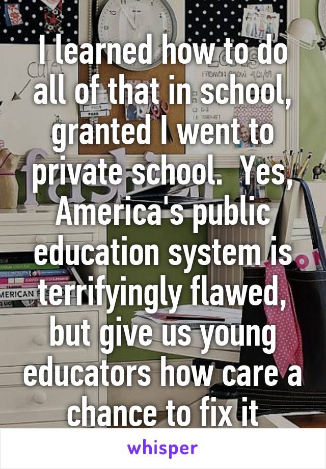 I learned how to do all of that in school, granted I went to private school.  Yes, America's public education system is terrifyingly flawed, but give us young educators how care a chance to fix it