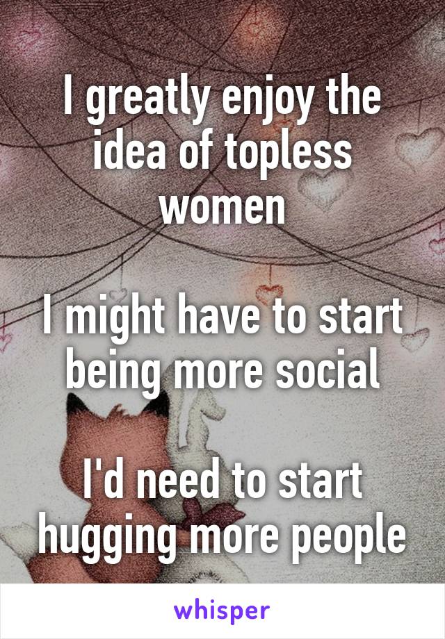 I greatly enjoy the idea of topless women

I might have to start being more social

I'd need to start hugging more people