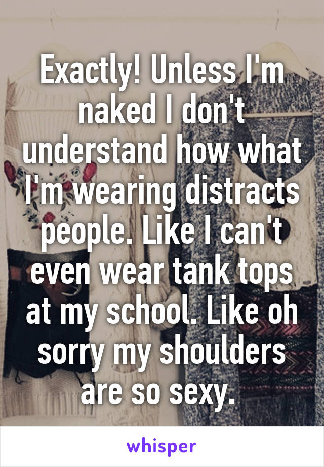 Exactly! Unless I'm naked I don't understand how what I'm wearing distracts people. Like I can't even wear tank tops at my school. Like oh sorry my shoulders are so sexy. 