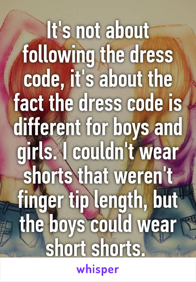 It's not about following the dress code, it's about the fact the dress code is different for boys and girls. I couldn't wear shorts that weren't finger tip length, but the boys could wear short shorts. 