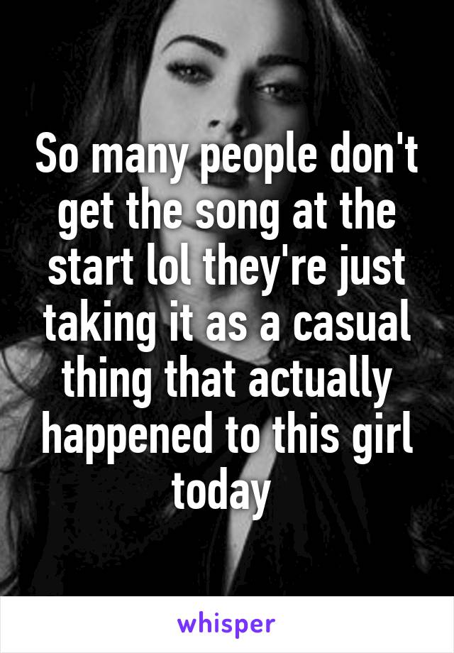 So many people don't get the song at the start lol they're just taking it as a casual thing that actually happened to this girl today 