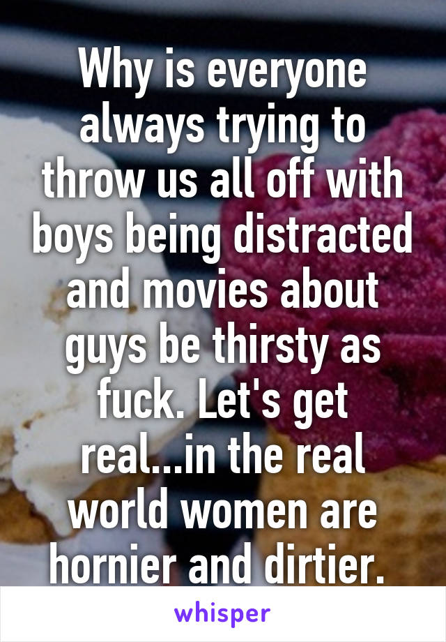 Why is everyone always trying to throw us all off with boys being distracted and movies about guys be thirsty as fuck. Let's get real...in the real world women are hornier and dirtier. 