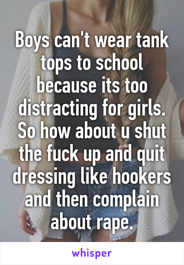 Boys can't wear tank tops to school because its too distracting for girls. So how about u shut the fuck up and quit dressing like hookers and then complain about rape.