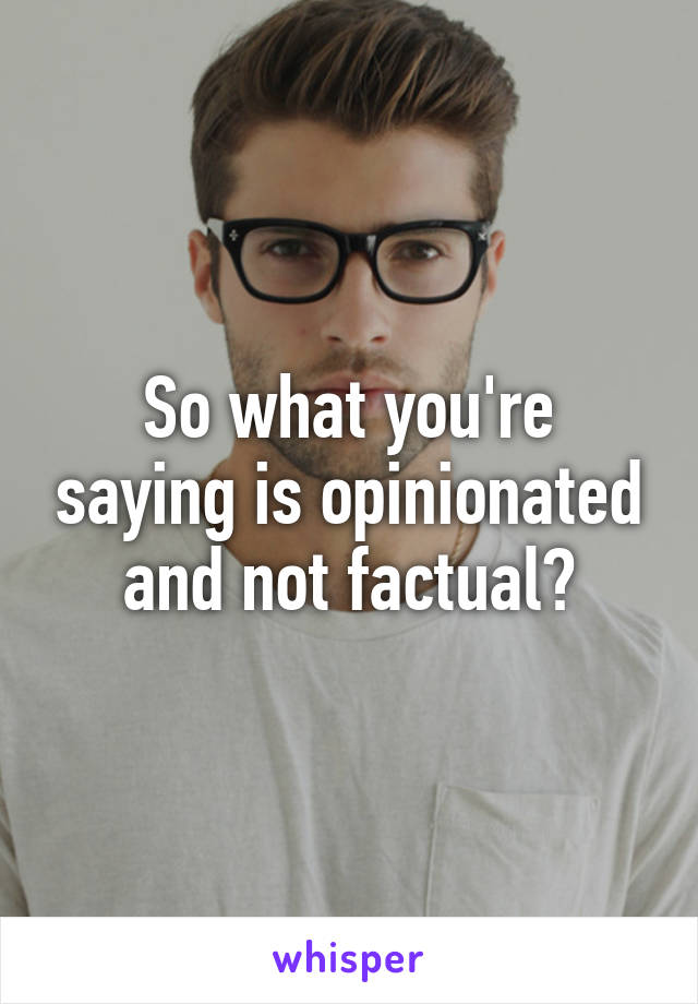 So what you're saying is opinionated and not factual?