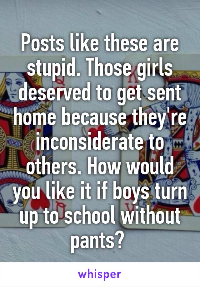 Posts like these are stupid. Those girls deserved to get sent home because they're inconsiderate to others. How would you like it if boys turn up to school without pants? 