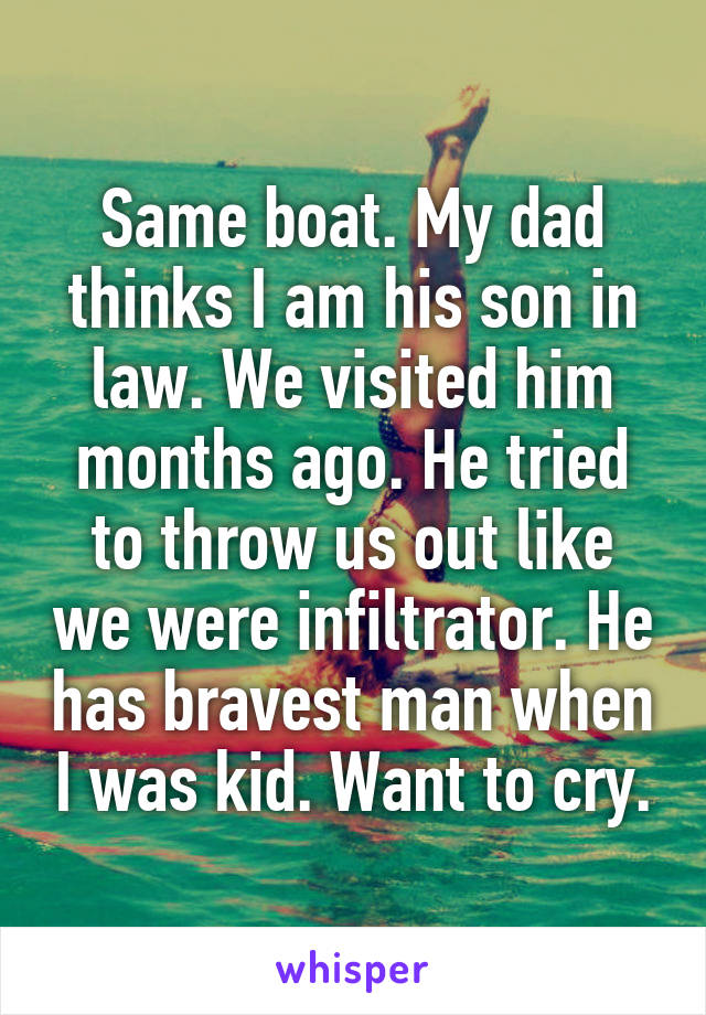 Same boat. My dad thinks I am his son in law. We visited him months ago. He tried to throw us out like we were infiltrator. He has bravest man when I was kid. Want to cry.