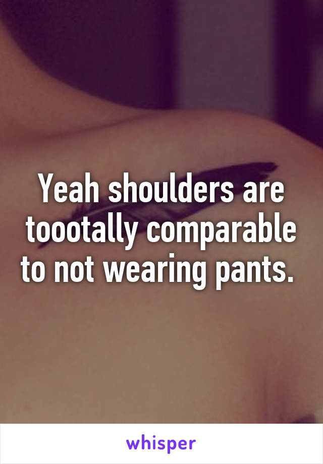 Yeah shoulders are toootally comparable to not wearing pants. 