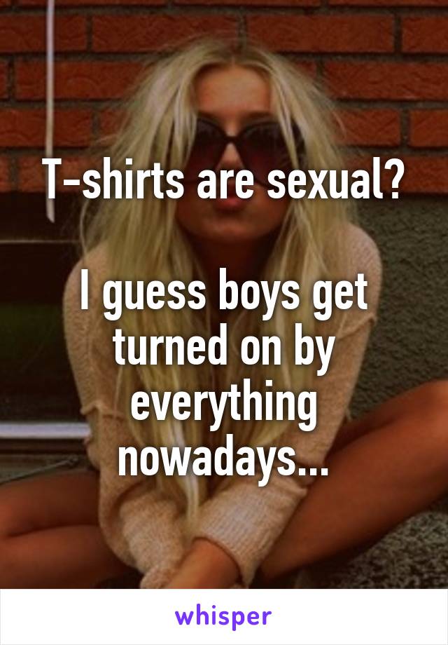 T-shirts are sexual?

I guess boys get turned on by everything nowadays...