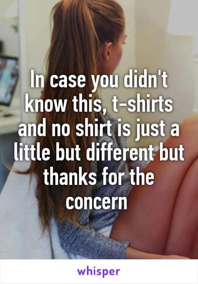 In case you didn't know this, t-shirts and no shirt is just a little but different but thanks for the concern 