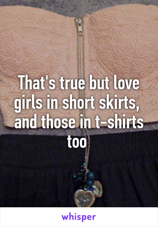 That's true but love girls in short skirts,  and those in t-shirts too 