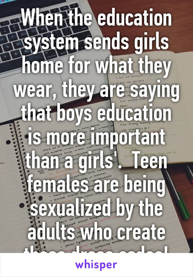 When the education system sends girls home for what they wear, they are saying that boys education is more important than a girls'.  Teen females are being sexualized by the adults who create these dress codes!