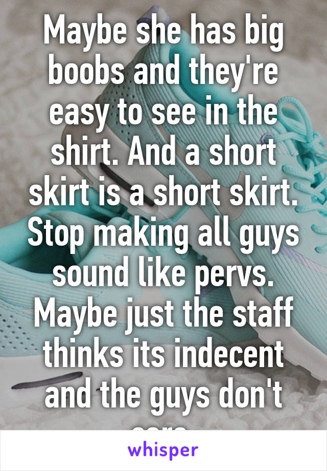 Maybe she has big boobs and they're easy to see in the shirt. And a short skirt is a short skirt. Stop making all guys sound like pervs. Maybe just the staff thinks its indecent and the guys don't care.