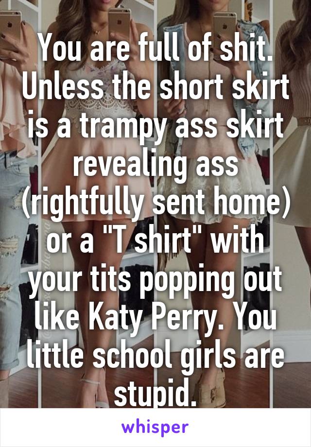 You are full of shit. Unless the short skirt is a trampy ass skirt revealing ass (rightfully sent home) or a "T shirt" with your tits popping out like Katy Perry. You little school girls are stupid.