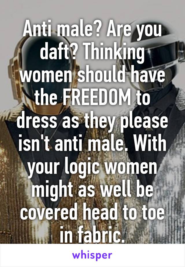 Anti male? Are you daft? Thinking women should have the FREEDOM to dress as they please isn't anti male. With your logic women might as well be covered head to toe in fabric.