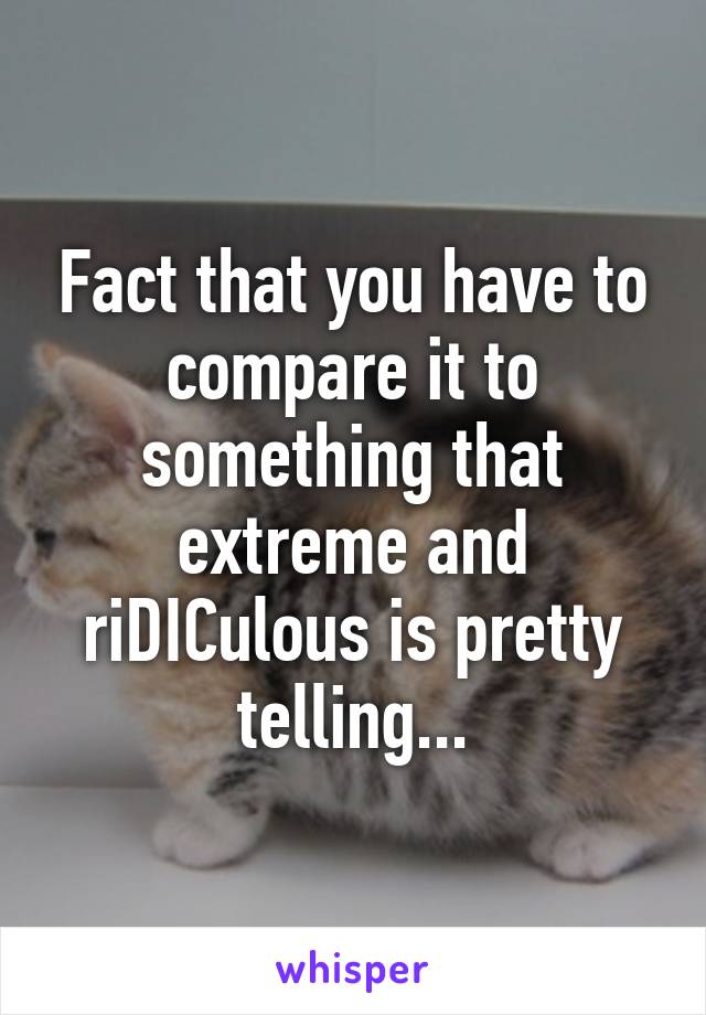 Fact that you have to compare it to something that extreme and riDICulous is pretty telling...