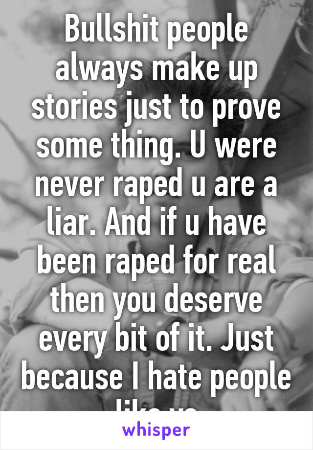 Bullshit people always make up stories just to prove some thing. U were never raped u are a liar. And if u have been raped for real then you deserve every bit of it. Just because I hate people like yo