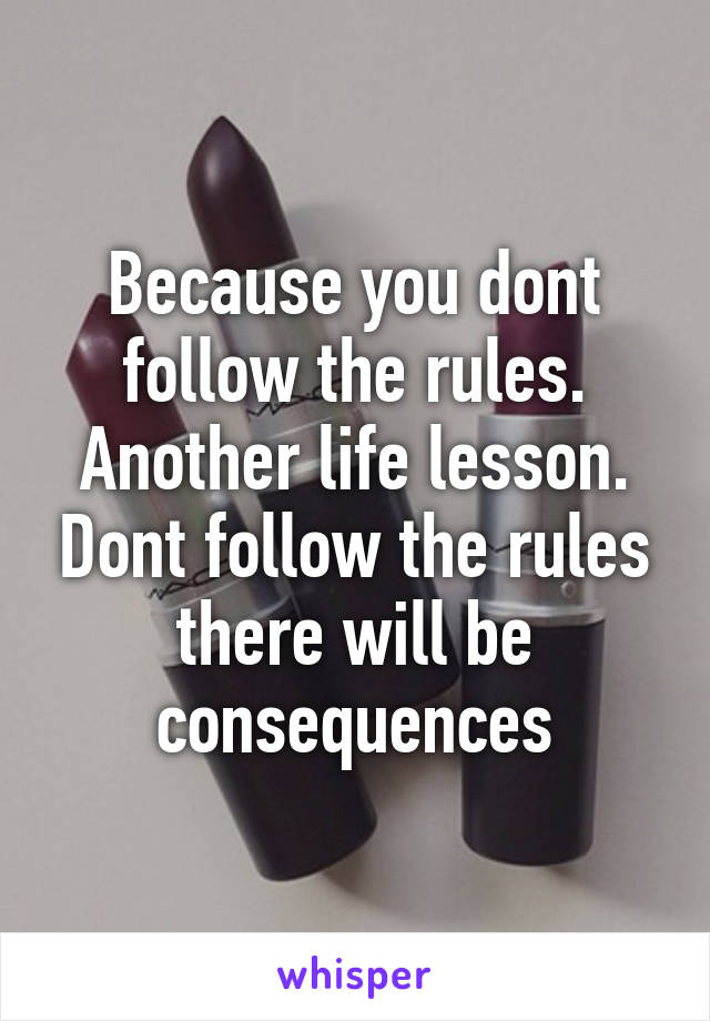 Because you dont follow the rules. Another life lesson. Dont follow the rules there will be consequences