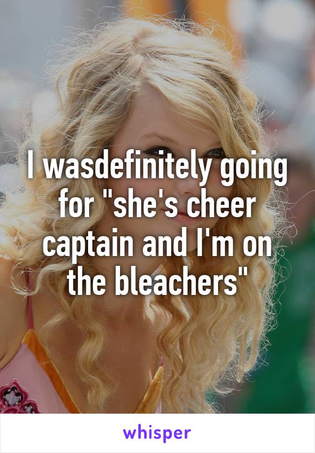 I wasdefinitely going for "she's cheer captain and I'm on the bleachers"