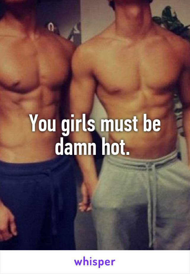 You girls must be damn hot. 