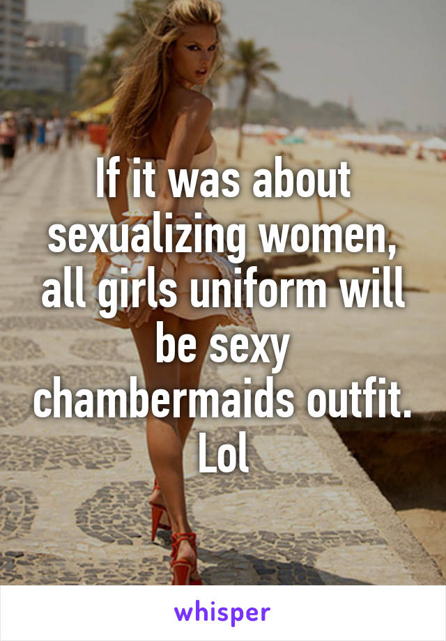 If it was about sexualizing women, all girls uniform will be sexy chambermaids outfit. Lol