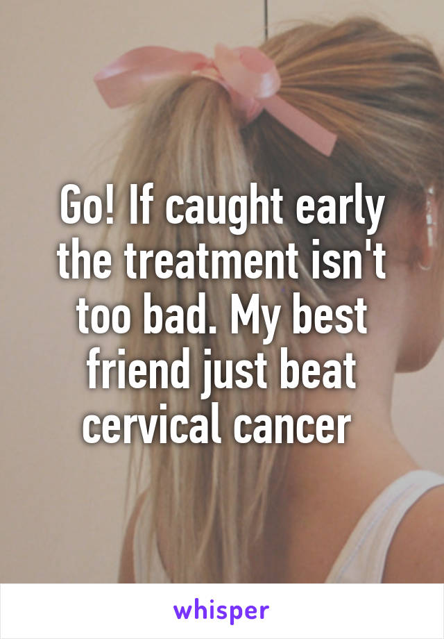 Go! If caught early the treatment isn't too bad. My best friend just beat cervical cancer 