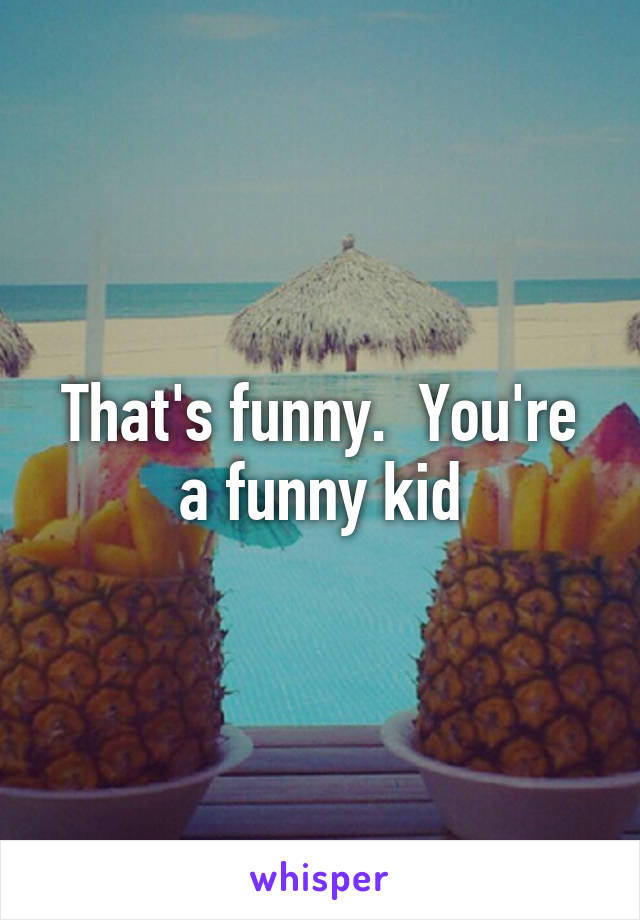 That's funny.  You're a funny kid