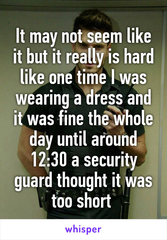 It may not seem like it but it really is hard like one time I was wearing a dress and it was fine the whole day until around 12:30 a security guard thought it was too short 