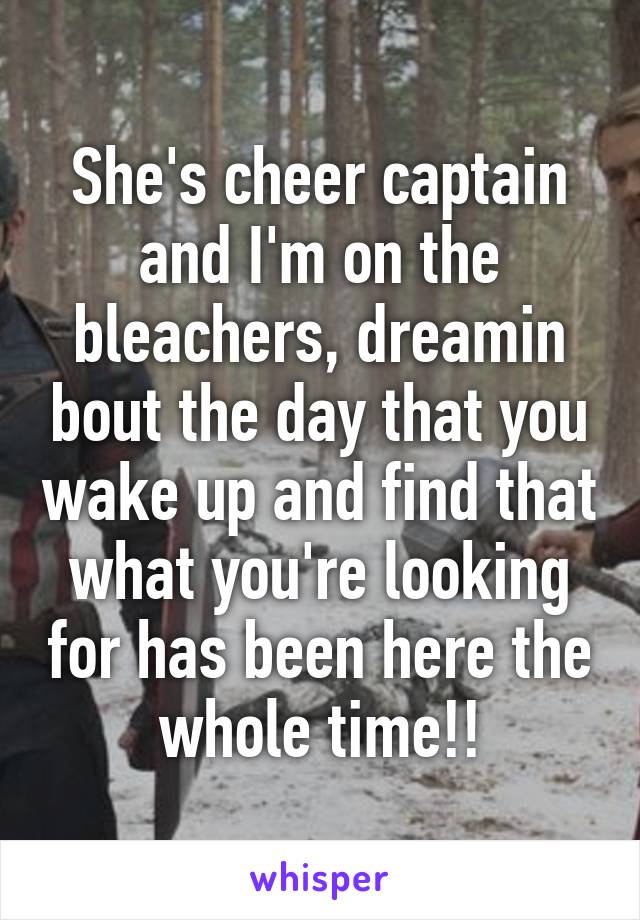 She's cheer captain and I'm on the bleachers, dreamin bout the day that you wake up and find that what you're looking for has been here the whole time!!