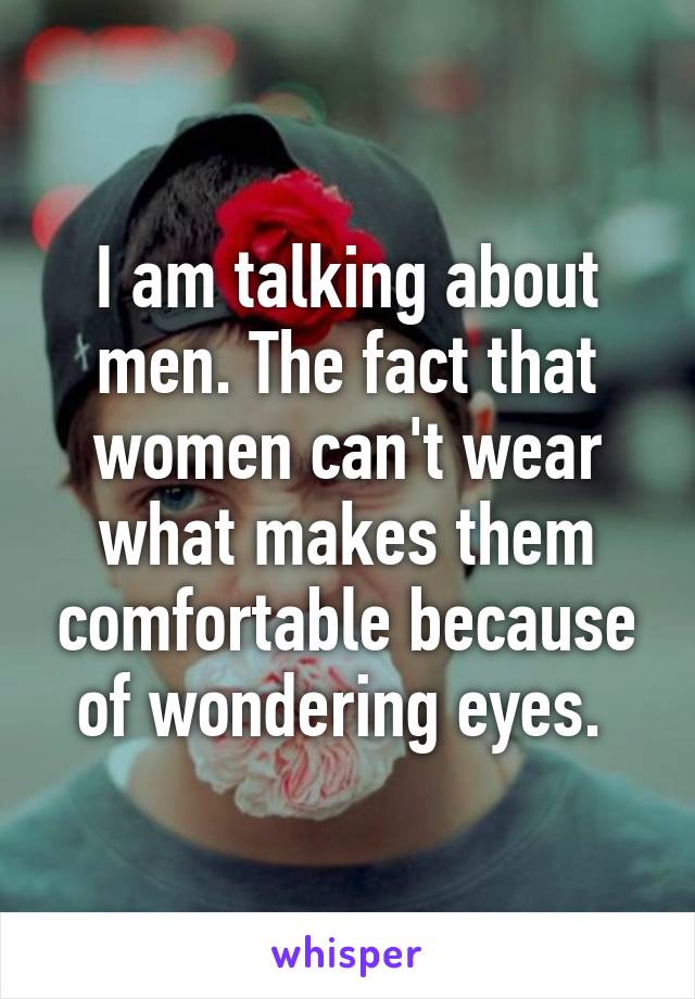 I am talking about men. The fact that women can't wear what makes them comfortable because of wondering eyes. 