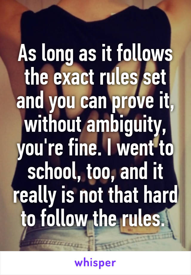 As long as it follows the exact rules set and you can prove it, without ambiguity, you're fine. I went to school, too, and it really is not that hard to follow the rules. 