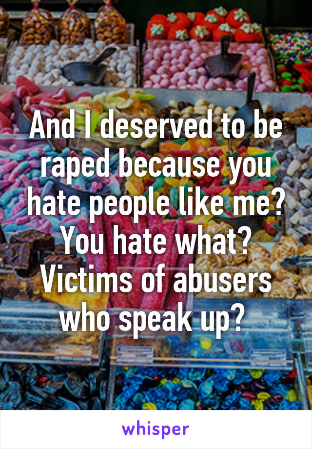 And I deserved to be raped because you hate people like me? You hate what? Victims of abusers who speak up? 