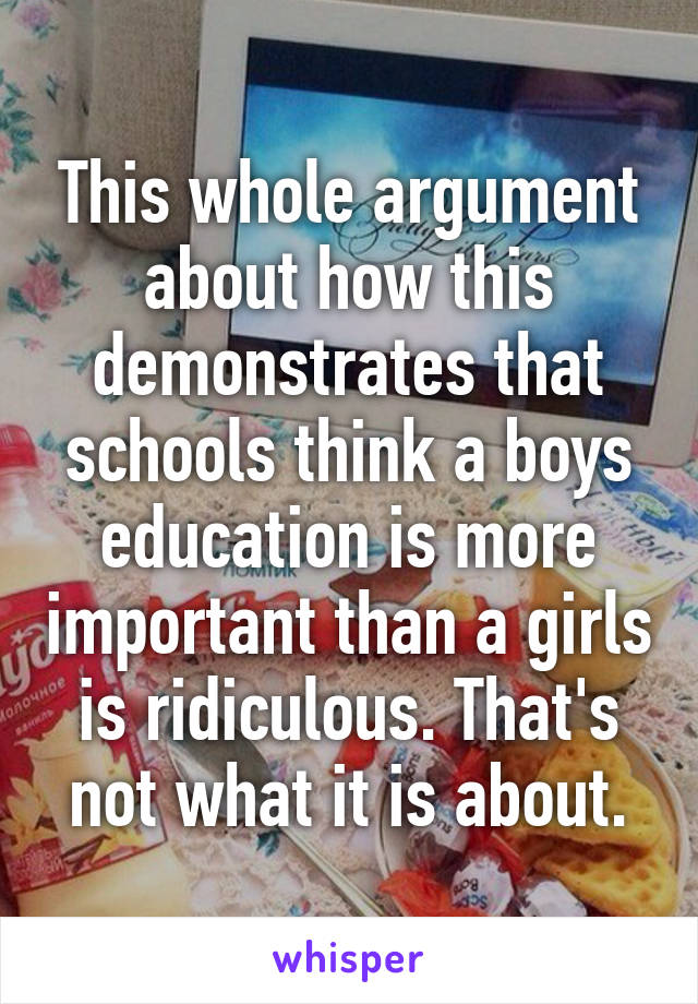 This whole argument about how this demonstrates that schools think a boys education is more important than a girls is ridiculous. That's not what it is about.