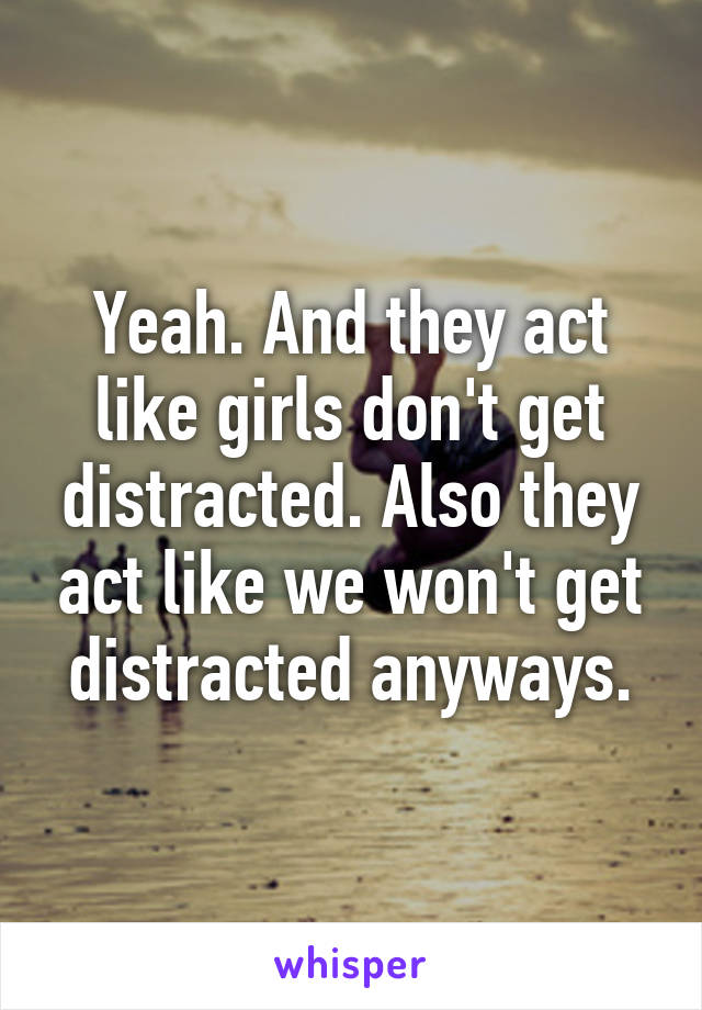 Yeah. And they act like girls don't get distracted. Also they act like we won't get distracted anyways.