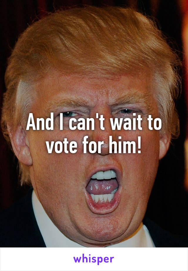 And I can't wait to vote for him!