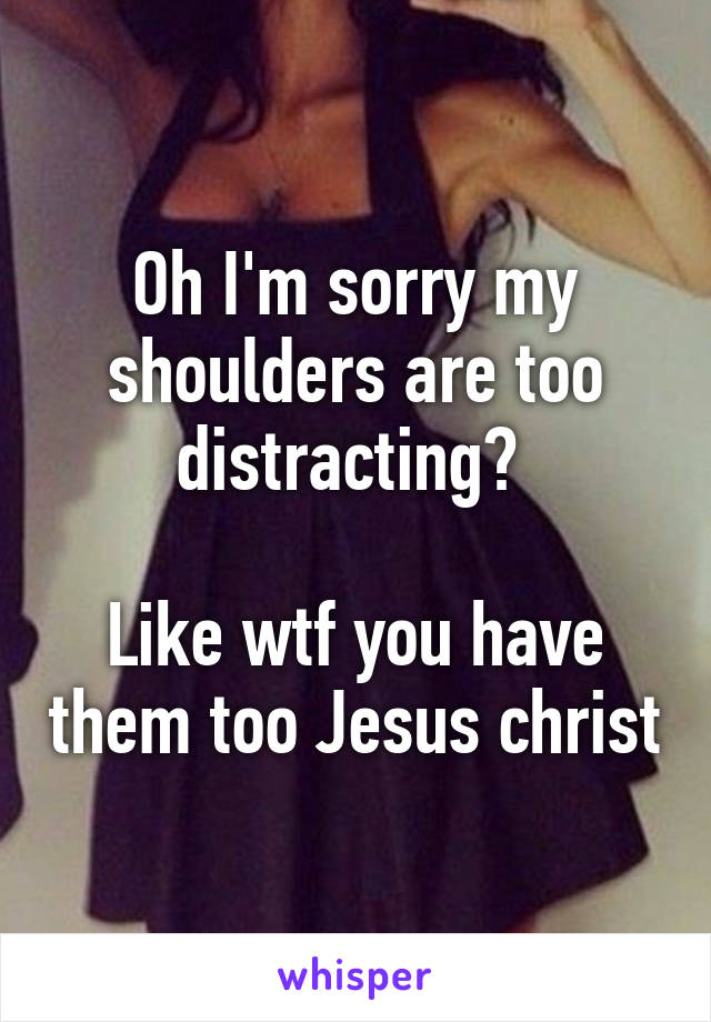 Oh I'm sorry my shoulders are too distracting? 

Like wtf you have them too Jesus christ