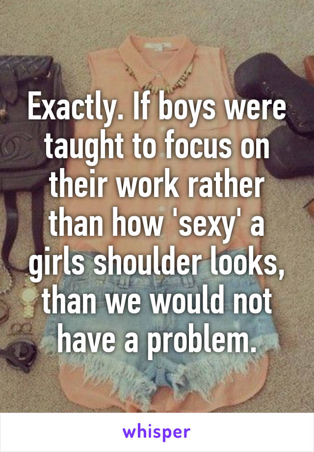 Exactly. If boys were taught to focus on their work rather than how 'sexy' a girls shoulder looks, than we would not have a problem.