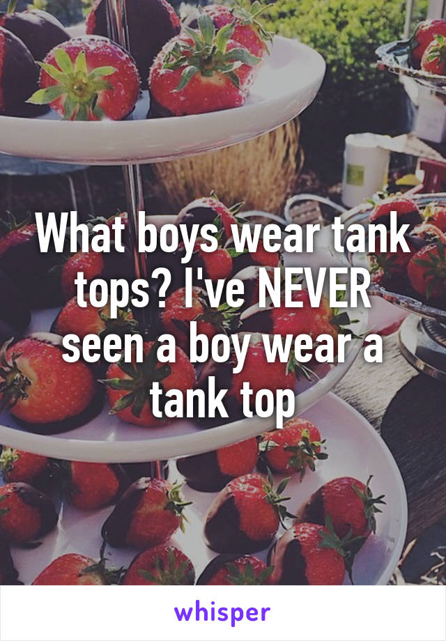 What boys wear tank tops? I've NEVER seen a boy wear a tank top