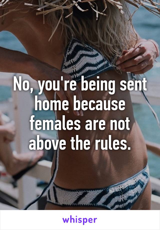 No, you're being sent home because females are not above the rules.