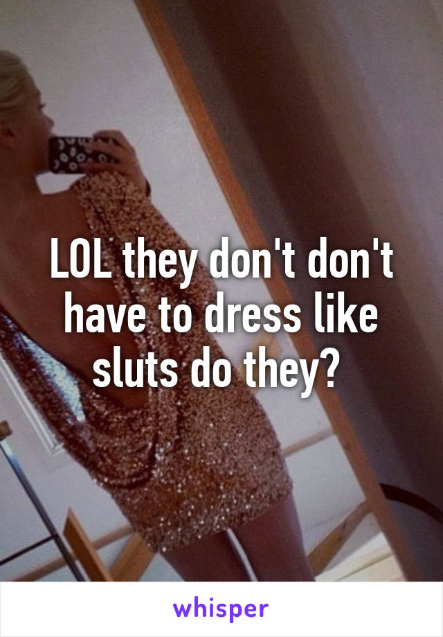 LOL they don't don't have to dress like sluts do they? 