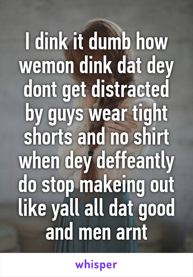 I dink it dumb how wemon dink dat dey dont get distracted by guys wear tight shorts and no shirt when dey deffeantly do stop makeing out like yall all dat good and men arnt