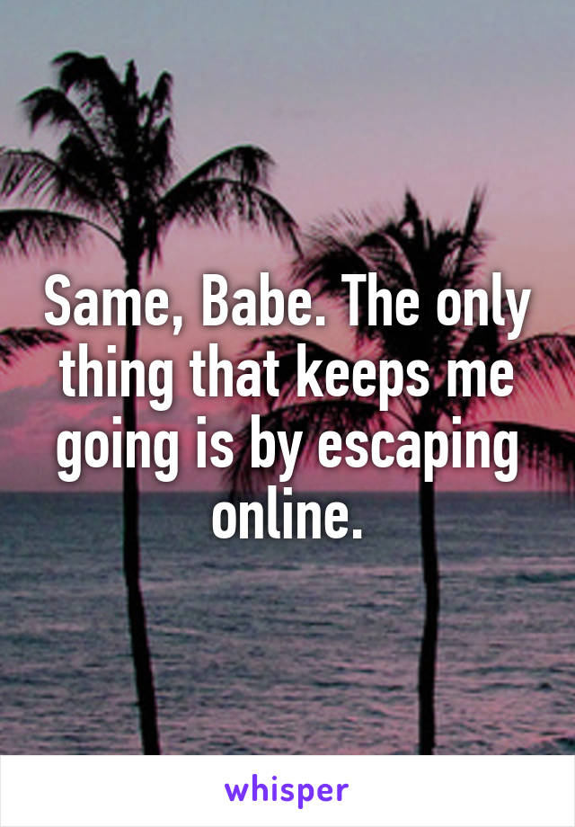 Same, Babe. The only thing that keeps me going is by escaping online.