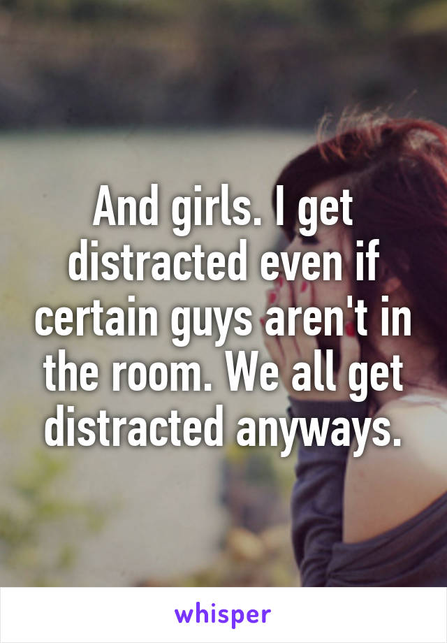 And girls. I get distracted even if certain guys aren't in the room. We all get distracted anyways.