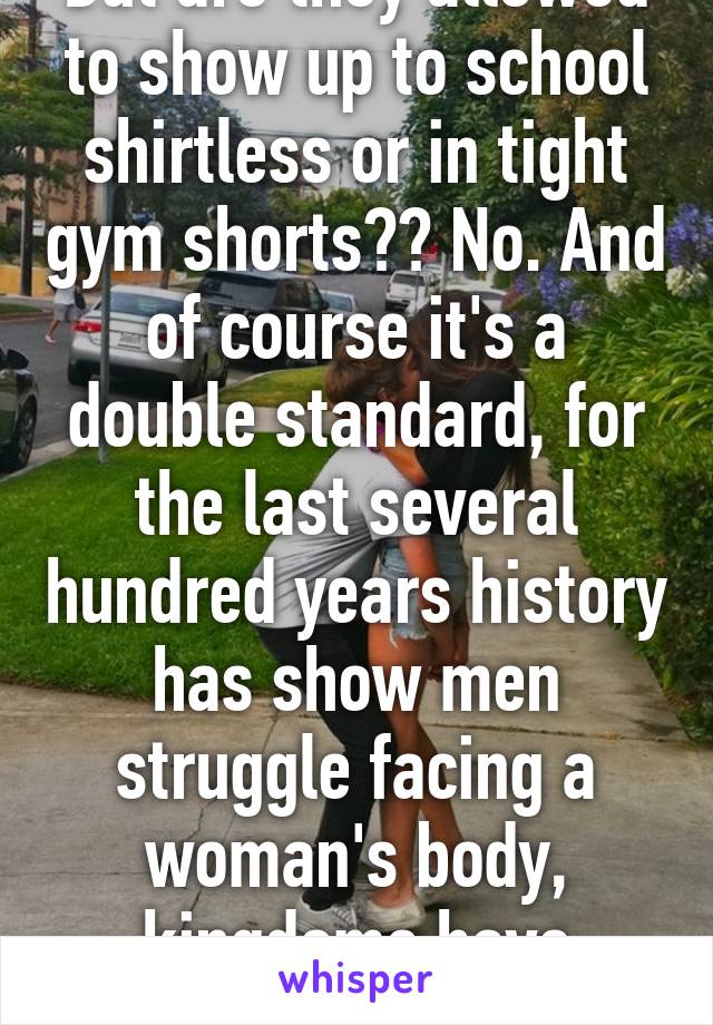 But are they allowed to show up to school shirtless or in tight gym shorts?? No. And of course it's a double standard, for the last several hundred years history has show men struggle facing a woman's body, kingdoms have fallen.