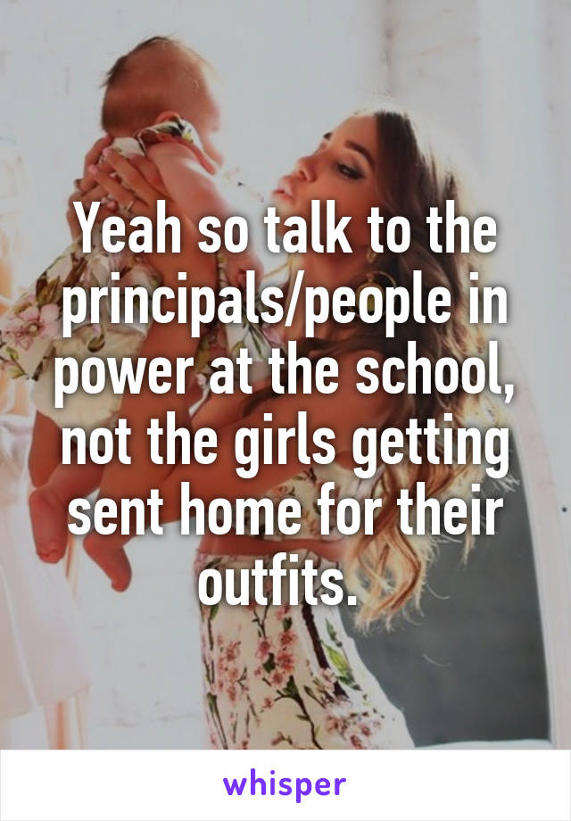 Yeah so talk to the principals/people in power at the school, not the girls getting sent home for their outfits. 