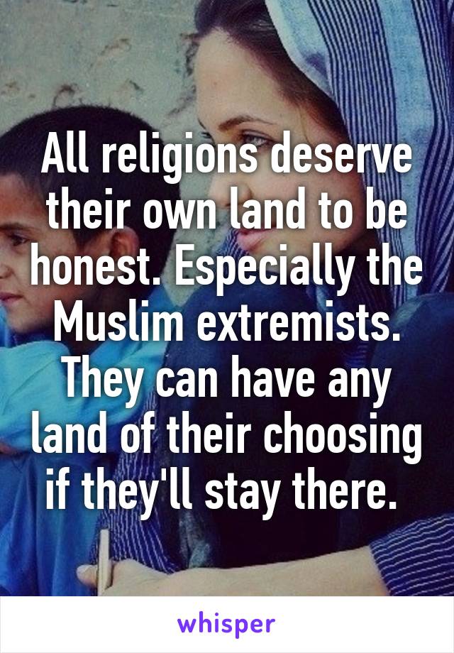 All religions deserve their own land to be honest. Especially the Muslim extremists. They can have any land of their choosing if they'll stay there. 