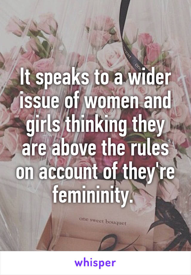 It speaks to a wider issue of women and girls thinking they are above the rules on account of they're femininity. 