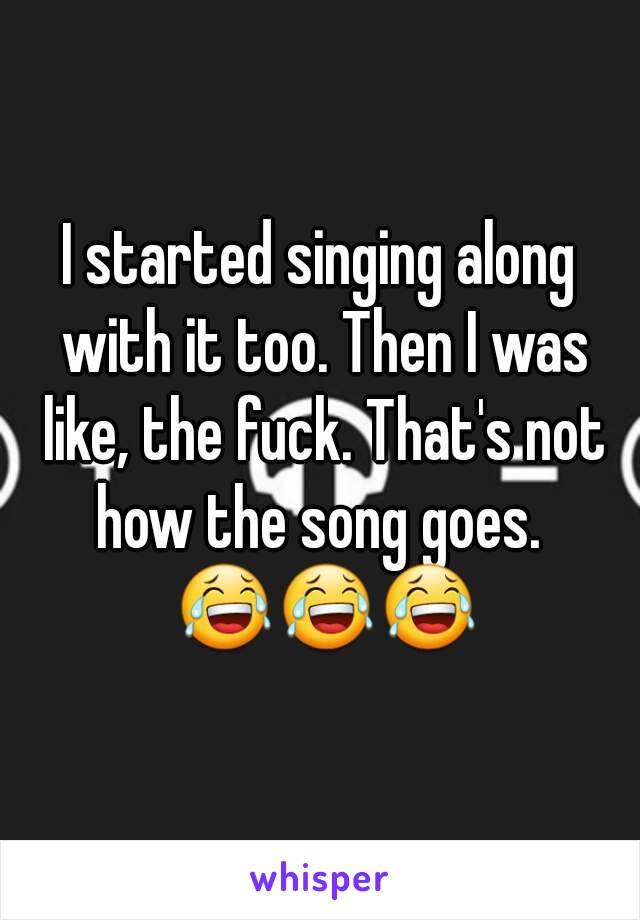 I started singing along with it too. Then I was like, the fuck. That's not how the song goes.  😂😂😂