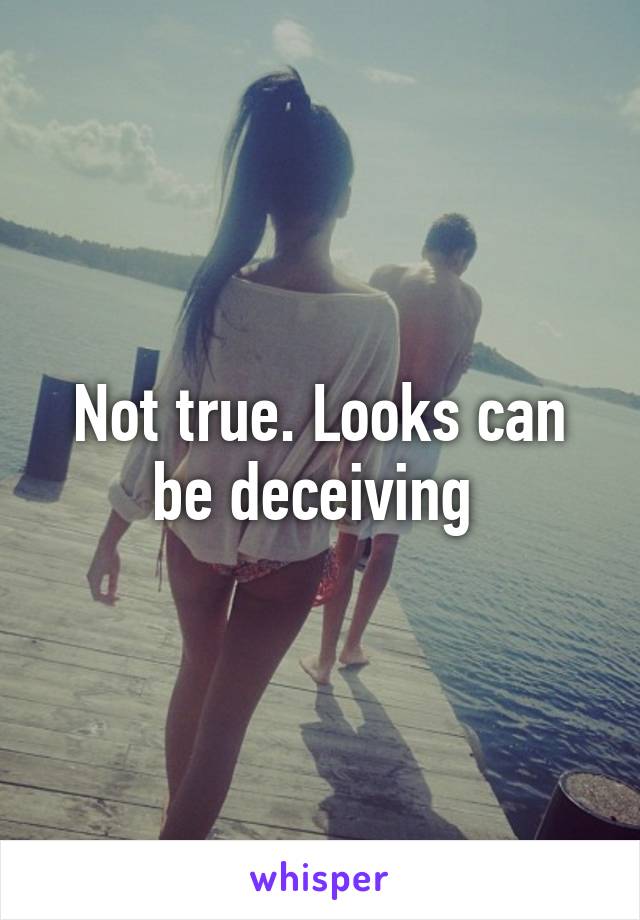 Not true. Looks can be deceiving 